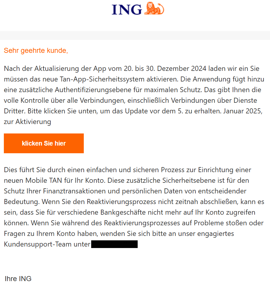  Sehr geehrte kunde,  Nach der Aktualisierung der App vom 20. bis 30. Dezember 2024 laden wir ein Sie müssen das neue Tan-App-Sicherheitssystem aktivieren. Die Anwendung fügt hinzu eine zusätzliche Authentifizierungsebene für maximalen Schutz. Das gibt Ihnen die volle Kontrolle über alle Verbindungen, einschließlich Verbindungen über Dienste Dritter. Bitte klicken Sie unten, um das Update vor dem 5. zu erhalten. Januar 2025, zur Aktivierung  klicken Sie hier   Dies führt Sie durch einen einfachen und sicheren Prozess zur Einrichtung einer neuen Mobile TAN für Ihr Konto. Diese zusätzliche Sicherheitsebene ist für den Schutz Ihrer Finanztransaktionen und persönlichen Daten von entscheidender Bedeutung. Wenn Sie den Reaktivierungsprozess nicht zeitnah abschließen, kann es sein, dass Sie für verschiedene Bankgeschäfte nicht mehr auf Ihr Konto zugreifen können. Wenn Sie während des Reaktivierungsprozesses auf Probleme stoßen oder Fragen zu Ihrem Konto haben, wenden Sie sich bitte an unser engagiertes Kundensupport-Team unter XXXX.    	  	  Ihre ING