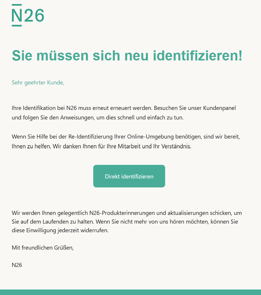 Sie müssen sich neu identifizieren! Sehr geehrter Kunde,   Ihre Identifikation bei N26 muss erneut erneuert werden. Besuchen Sie unser Kundenpanel und folgen Sie den Anweisungen, um dies schnell und einfach zu tun.  Wenn Sie Hilfe bei der Re-Identifizierung Ihrer Online-Umgebung benötigen, sind wir bereit, Ihnen zu helfen. Wir danken Ihnen für Ihre Mitarbeit und Ihr Verständnis.  Direkt identifizieren Wir werden Ihnen gelegentlich N26-Produkterinnerungen und aktualisierungen schicken, um Sie auf dem Laufenden zu halten. Wenn Sie nicht mehr von uns hören möchten, können Sie diese Einwilligung jederzeit widerrufen.  Mit freundlichen Grüßen,  N26